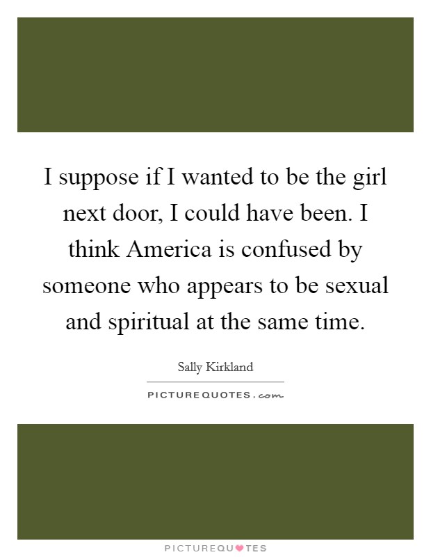 I suppose if I wanted to be the girl next door, I could have been. I think America is confused by someone who appears to be sexual and spiritual at the same time Picture Quote #1