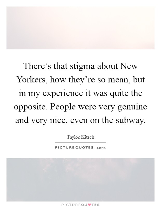 There’s that stigma about New Yorkers, how they’re so mean, but in my experience it was quite the opposite. People were very genuine and very nice, even on the subway Picture Quote #1