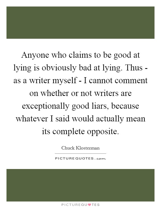 Anyone who claims to be good at lying is obviously bad at lying. Thus - as a writer myself - I cannot comment on whether or not writers are exceptionally good liars, because whatever I said would actually mean its complete opposite Picture Quote #1
