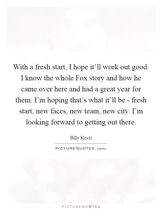 With a fresh start, I hope it’ll work out good. I know the whole Fox story and how he came over here and had a great year for them. I’m hoping that’s what it’ll be - fresh start, new faces, new team, new city. I’m looking forward to getting out there Picture Quote #1