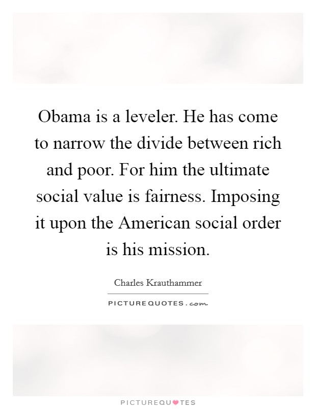 Obama is a leveler. He has come to narrow the divide between rich and poor. For him the ultimate social value is fairness. Imposing it upon the American social order is his mission Picture Quote #1