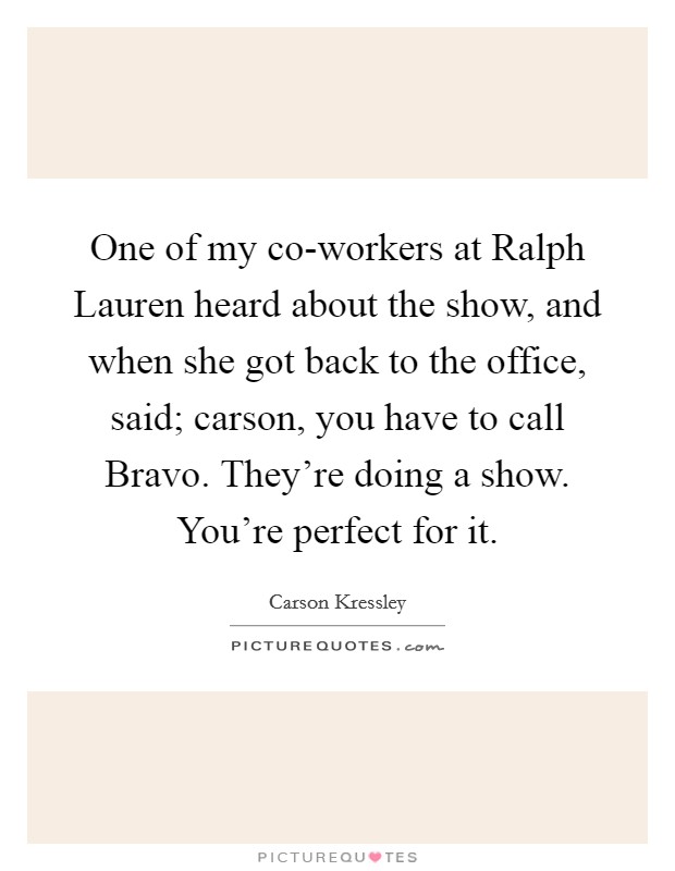 One of my co-workers at Ralph Lauren heard about the show, and when she got back to the office, said; carson, you have to call Bravo. They’re doing a show. You’re perfect for it Picture Quote #1