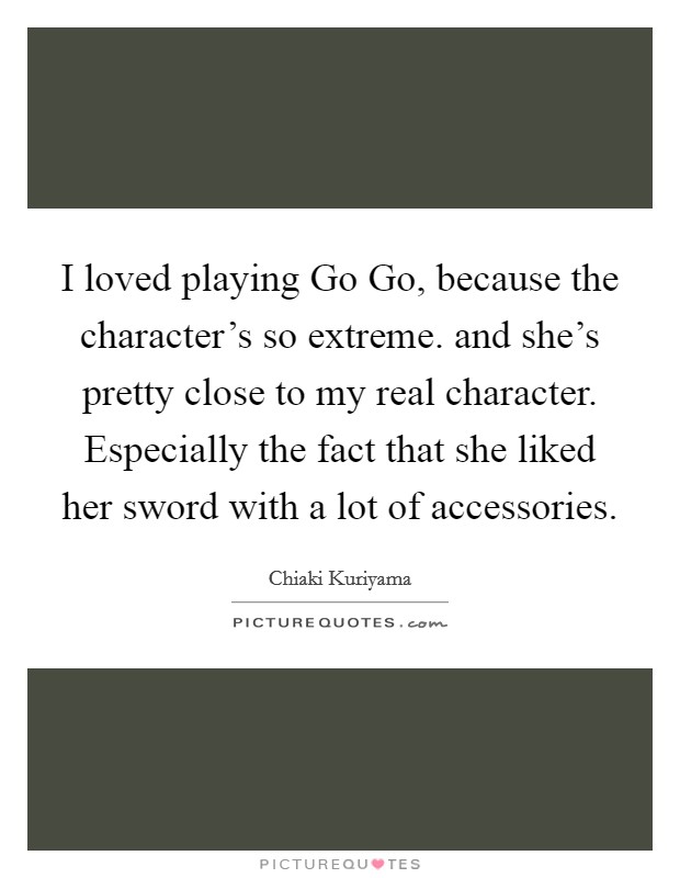 I loved playing Go Go, because the character’s so extreme. and she’s pretty close to my real character. Especially the fact that she liked her sword with a lot of accessories Picture Quote #1