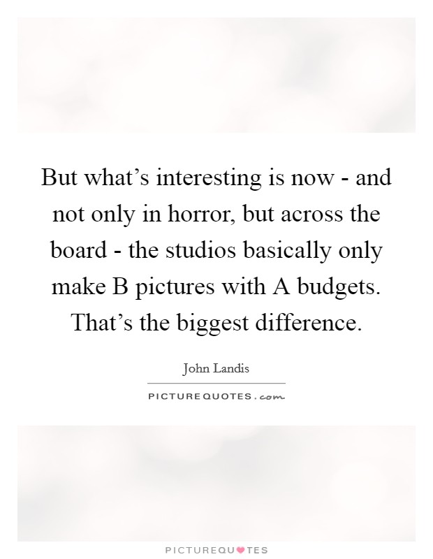But what’s interesting is now - and not only in horror, but across the board - the studios basically only make B pictures with A budgets. That’s the biggest difference Picture Quote #1