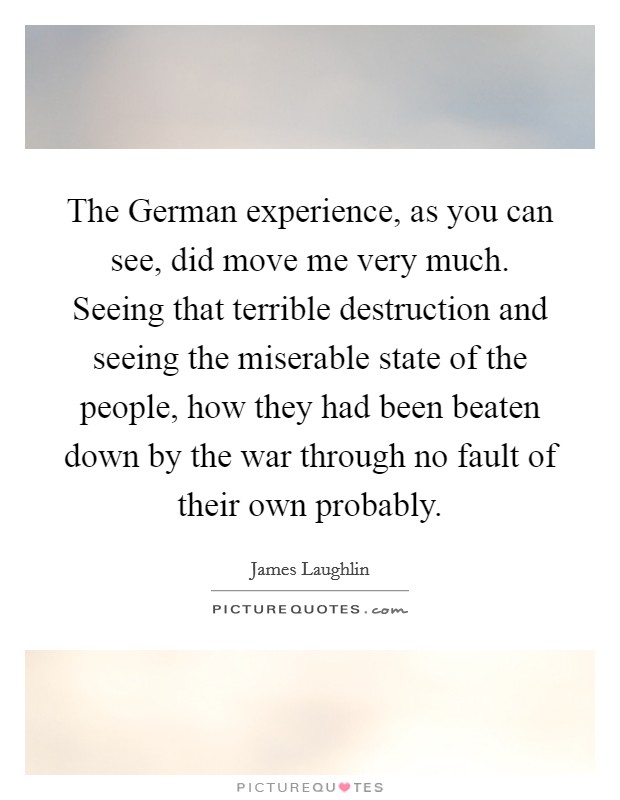 The German experience, as you can see, did move me very much. Seeing that terrible destruction and seeing the miserable state of the people, how they had been beaten down by the war through no fault of their own probably Picture Quote #1