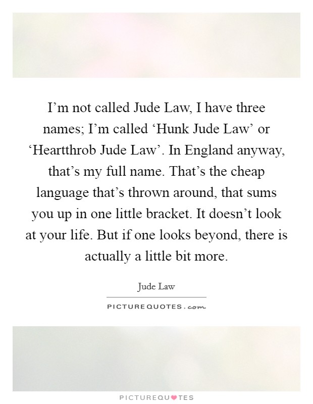 I’m not called Jude Law, I have three names; I’m called ‘Hunk Jude Law’ or ‘Heartthrob Jude Law’. In England anyway, that’s my full name. That’s the cheap language that’s thrown around, that sums you up in one little bracket. It doesn’t look at your life. But if one looks beyond, there is actually a little bit more Picture Quote #1