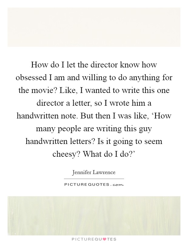 How do I let the director know how obsessed I am and willing to do anything for the movie? Like, I wanted to write this one director a letter, so I wrote him a handwritten note. But then I was like, ‘How many people are writing this guy handwritten letters? Is it going to seem cheesy? What do I do?’ Picture Quote #1