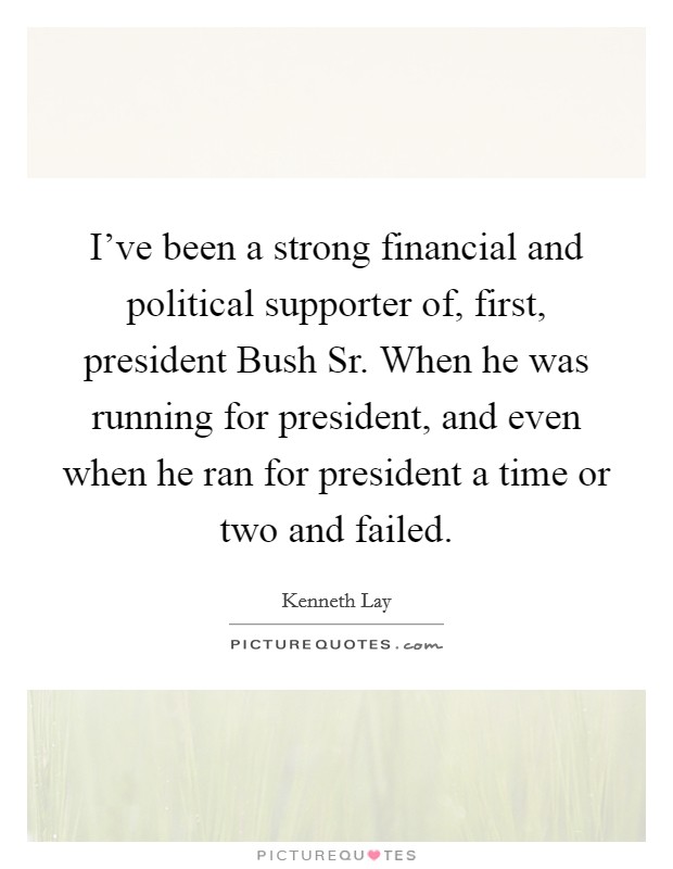 I've been a strong financial and political supporter of, first, president Bush Sr. When he was running for president, and even when he ran for president a time or two and failed Picture Quote #1