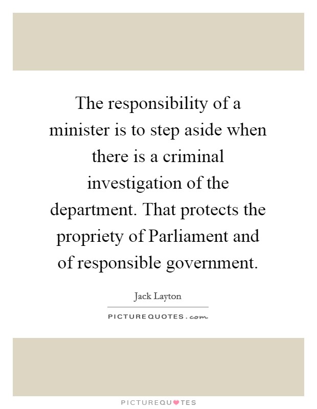 The responsibility of a minister is to step aside when there is a criminal investigation of the department. That protects the propriety of Parliament and of responsible government Picture Quote #1