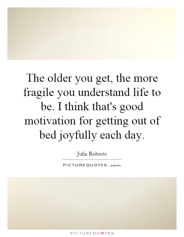 The older you get, the more fragile you understand life to be. I think that's good motivation for getting out of bed joyfully each day Picture Quote #1
