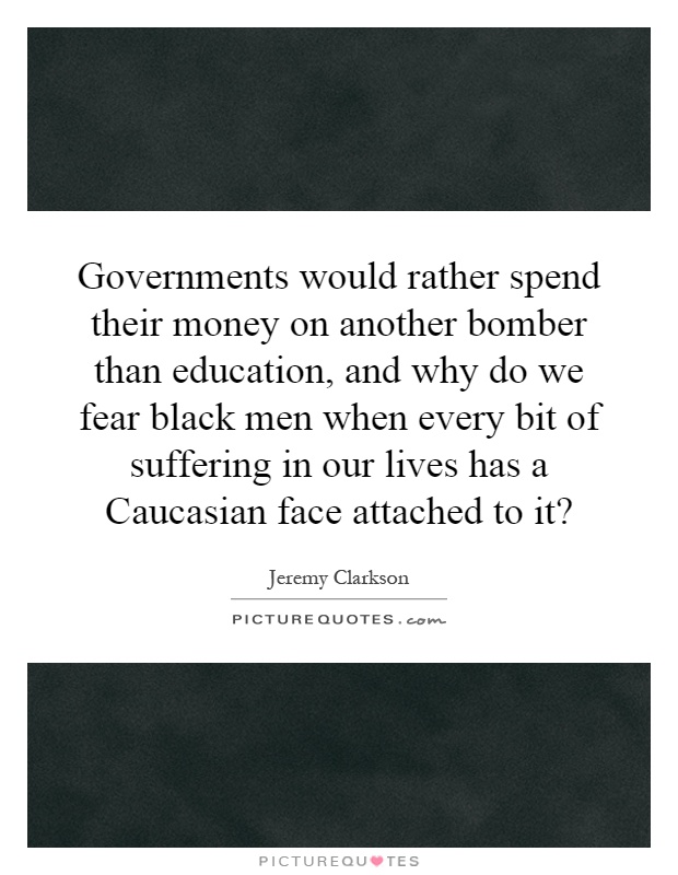 Governments would rather spend their money on another bomber than education, and why do we fear black men when every bit of suffering in our lives has a Caucasian face attached to it? Picture Quote #1
