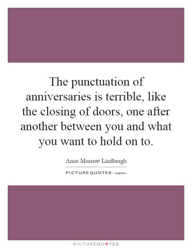 The punctuation of anniversaries is terrible, like the closing of doors, one after another between you and what you want to hold on to Picture Quote #1