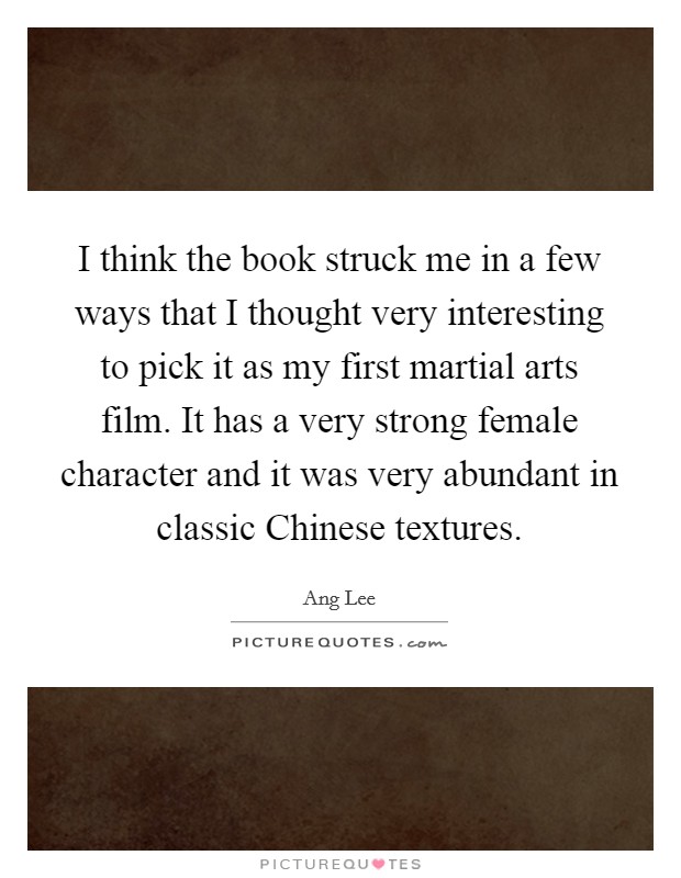 I think the book struck me in a few ways that I thought very interesting to pick it as my first martial arts film. It has a very strong female character and it was very abundant in classic Chinese textures Picture Quote #1