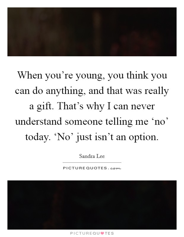 When you’re young, you think you can do anything, and that was really a gift. That’s why I can never understand someone telling me ‘no’ today. ‘No’ just isn’t an option Picture Quote #1