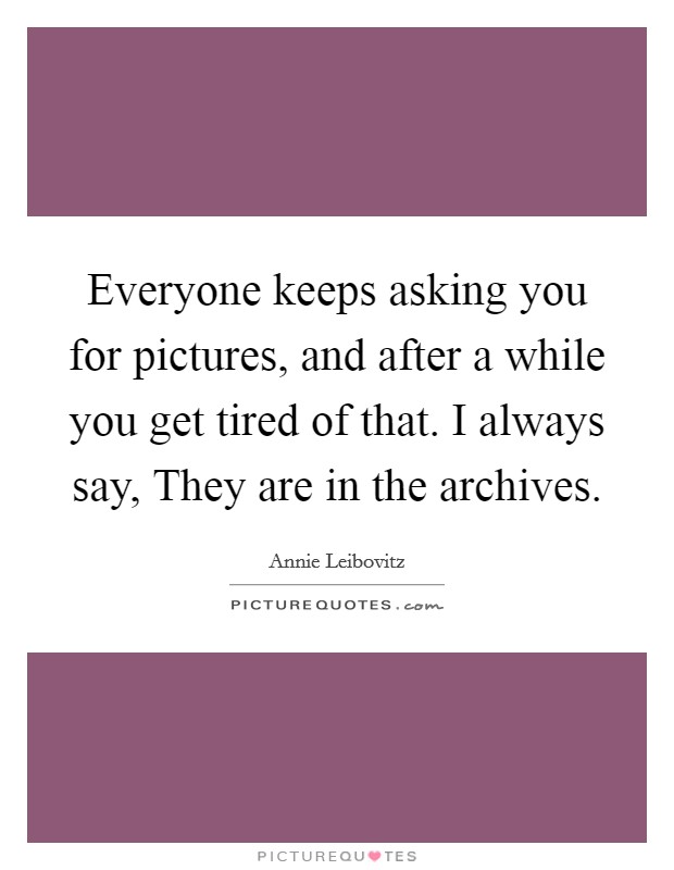 Everyone keeps asking you for pictures, and after a while you get tired of that. I always say, They are in the archives Picture Quote #1