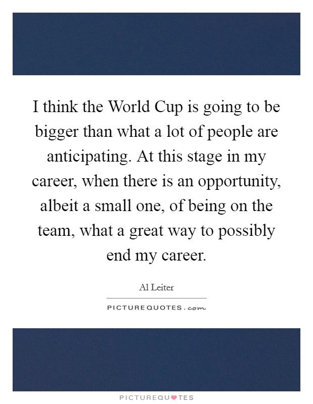 I think the World Cup is going to be bigger than what a lot of people are anticipating. At this stage in my career, when there is an opportunity, albeit a small one, of being on the team, what a great way to possibly end my career Picture Quote #1
