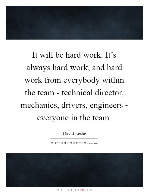 It will be hard work. It’s always hard work, and hard work from everybody within the team - technical director, mechanics, drivers, engineers - everyone in the team Picture Quote #1