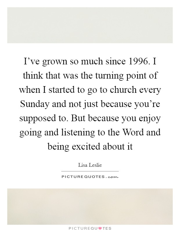 I’ve grown so much since 1996. I think that was the turning point of when I started to go to church every Sunday and not just because you’re supposed to. But because you enjoy going and listening to the Word and being excited about it Picture Quote #1