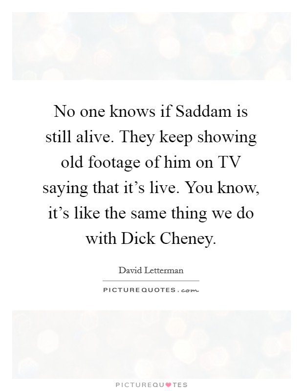 No one knows if Saddam is still alive. They keep showing old footage of him on TV saying that it’s live. You know, it’s like the same thing we do with Dick Cheney Picture Quote #1