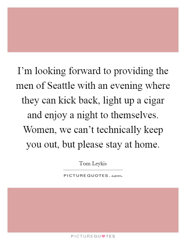 I’m looking forward to providing the men of Seattle with an evening where they can kick back, light up a cigar and enjoy a night to themselves. Women, we can’t technically keep you out, but please stay at home Picture Quote #1