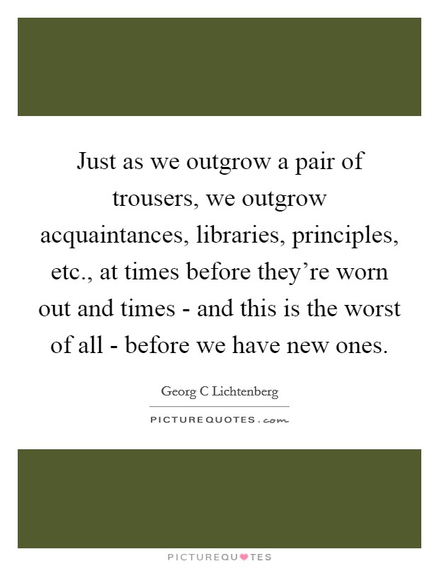 Just as we outgrow a pair of trousers, we outgrow acquaintances, libraries, principles, etc., at times before they’re worn out and times - and this is the worst of all - before we have new ones Picture Quote #1