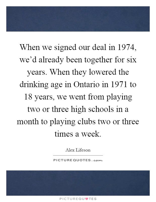 When we signed our deal in 1974, we’d already been together for six years. When they lowered the drinking age in Ontario in 1971 to 18 years, we went from playing two or three high schools in a month to playing clubs two or three times a week Picture Quote #1