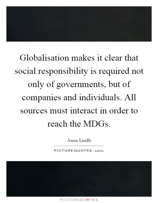 Globalisation makes it clear that social responsibility is required not only of governments, but of companies and individuals. All sources must interact in order to reach the MDGs Picture Quote #1