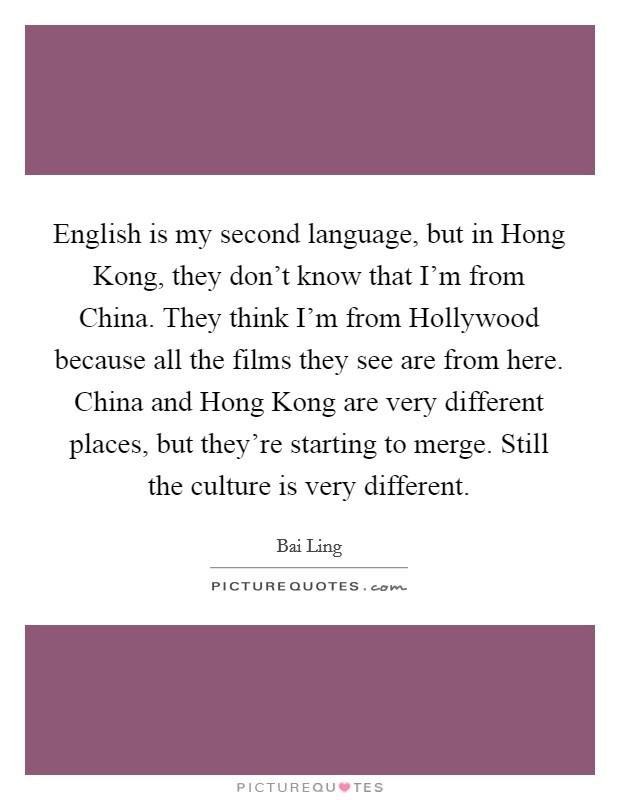 English is my second language, but in Hong Kong, they don’t know that I’m from China. They think I’m from Hollywood because all the films they see are from here. China and Hong Kong are very different places, but they’re starting to merge. Still the culture is very different Picture Quote #1