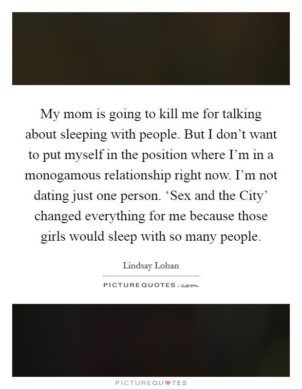 My mom is going to kill me for talking about sleeping with people. But I don’t want to put myself in the position where I’m in a monogamous relationship right now. I’m not dating just one person. ‘Sex and the City’ changed everything for me because those girls would sleep with so many people Picture Quote #1