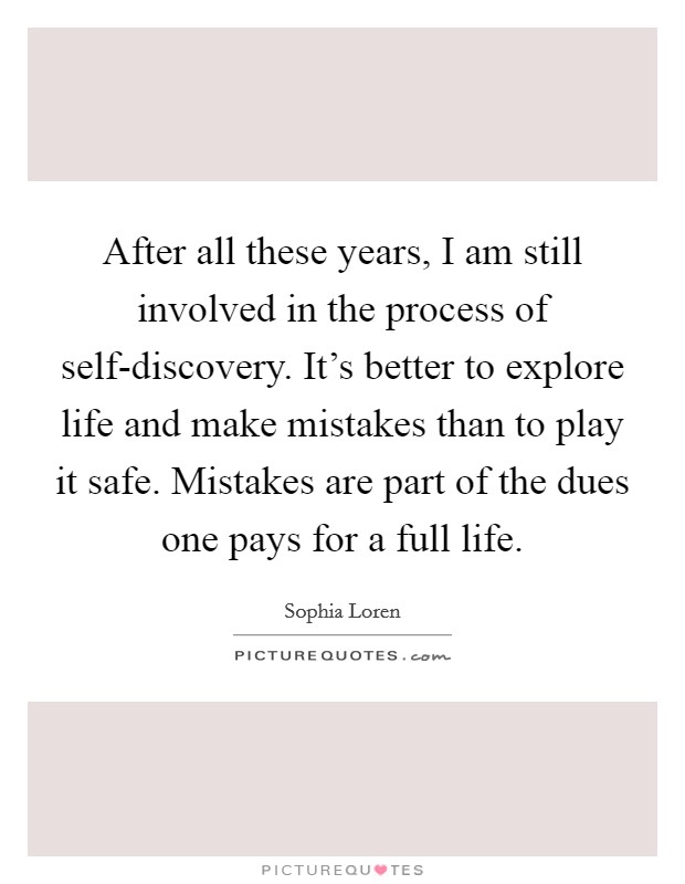 After all these years, I am still involved in the process of self-discovery. It’s better to explore life and make mistakes than to play it safe. Mistakes are part of the dues one pays for a full life Picture Quote #1