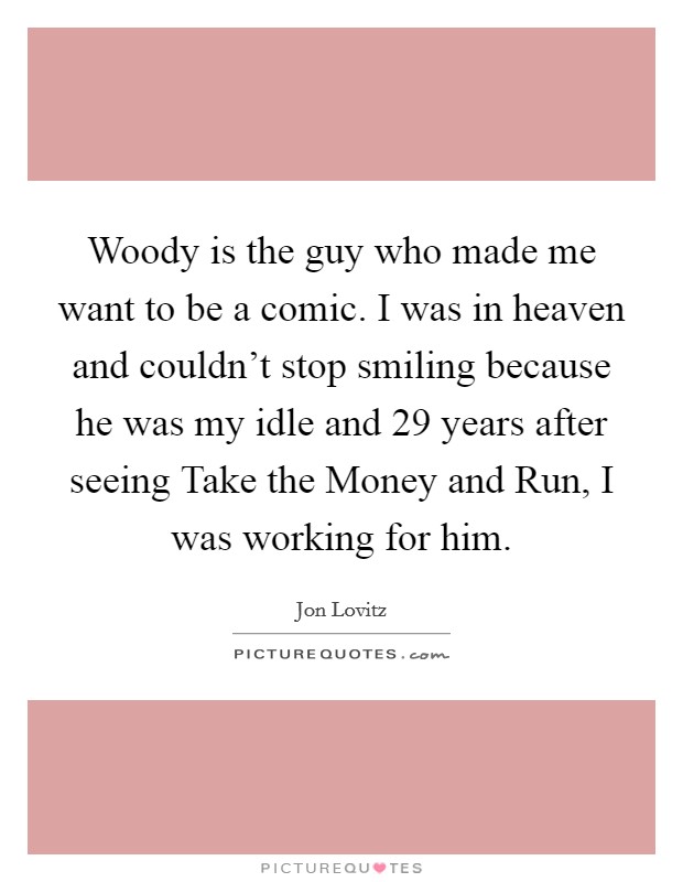 Woody is the guy who made me want to be a comic. I was in heaven and couldn’t stop smiling because he was my idle and 29 years after seeing Take the Money and Run, I was working for him Picture Quote #1