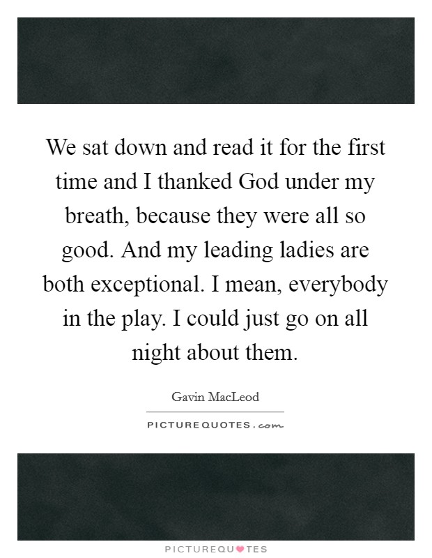 We sat down and read it for the first time and I thanked God under my breath, because they were all so good. And my leading ladies are both exceptional. I mean, everybody in the play. I could just go on all night about them Picture Quote #1