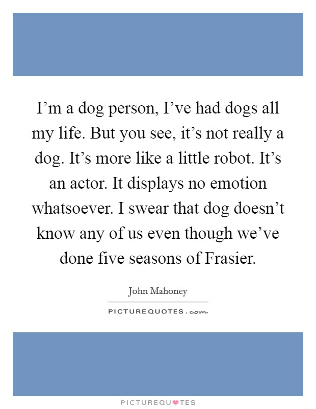 I'm a dog person, I've had dogs all my life. But you see, it's not really a dog. It's more like a little robot. It's an actor. It displays no emotion whatsoever. I swear that dog doesn't know any of us even though we've done five seasons of Frasier Picture Quote #1