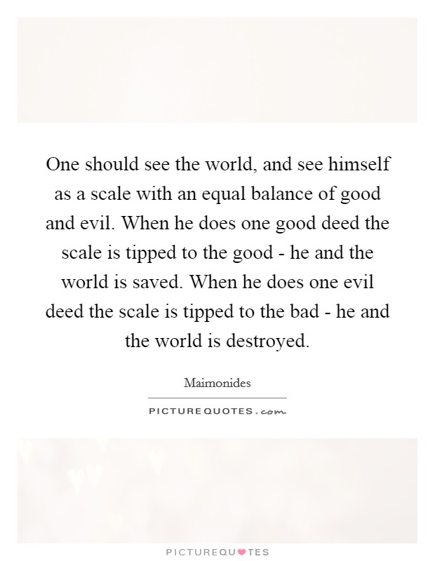 One should see the world, and see himself as a scale with an equal balance of good and evil. When he does one good deed the scale is tipped to the good - he and the world is saved. When he does one evil deed the scale is tipped to the bad - he and the world is destroyed Picture Quote #1