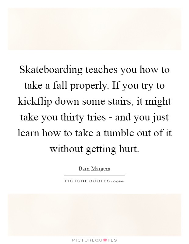 Skateboarding teaches you how to take a fall properly. If you try to kickflip down some stairs, it might take you thirty tries - and you just learn how to take a tumble out of it without getting hurt Picture Quote #1