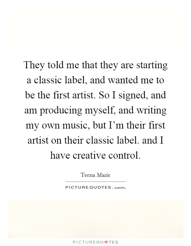 They told me that they are starting a classic label, and wanted me to be the first artist. So I signed, and am producing myself, and writing my own music, but I'm their first artist on their classic label. and I have creative control Picture Quote #1
