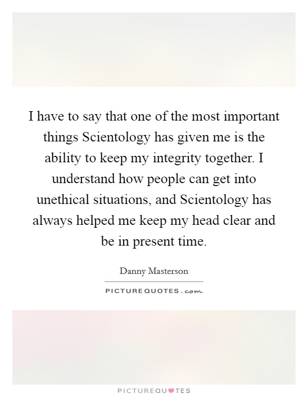 I have to say that one of the most important things Scientology has given me is the ability to keep my integrity together. I understand how people can get into unethical situations, and Scientology has always helped me keep my head clear and be in present time Picture Quote #1