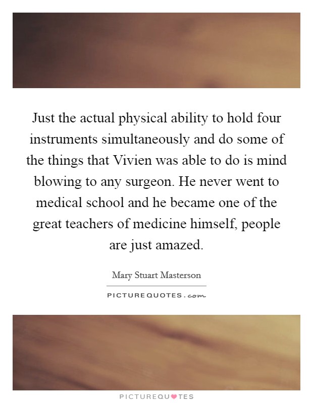 Just the actual physical ability to hold four instruments simultaneously and do some of the things that Vivien was able to do is mind blowing to any surgeon. He never went to medical school and he became one of the great teachers of medicine himself, people are just amazed Picture Quote #1