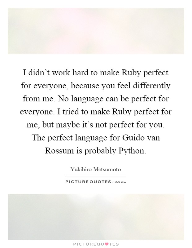 I didn’t work hard to make Ruby perfect for everyone, because you feel differently from me. No language can be perfect for everyone. I tried to make Ruby perfect for me, but maybe it’s not perfect for you. The perfect language for Guido van Rossum is probably Python Picture Quote #1