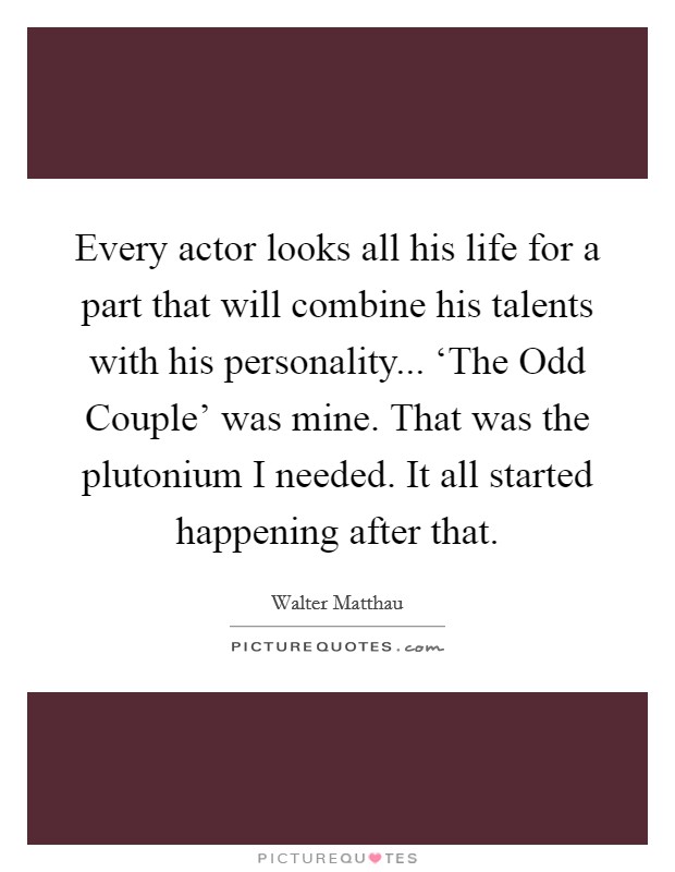Every actor looks all his life for a part that will combine his talents with his personality... ‘The Odd Couple’ was mine. That was the plutonium I needed. It all started happening after that Picture Quote #1