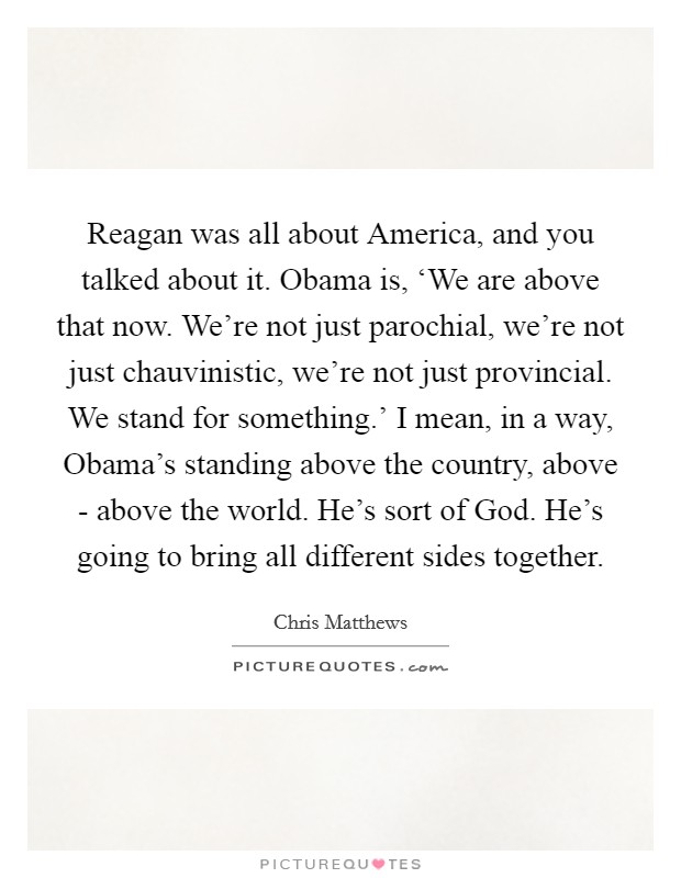 Reagan was all about America, and you talked about it. Obama is, ‘We are above that now. We’re not just parochial, we’re not just chauvinistic, we’re not just provincial. We stand for something.’ I mean, in a way, Obama’s standing above the country, above - above the world. He’s sort of God. He’s going to bring all different sides together Picture Quote #1