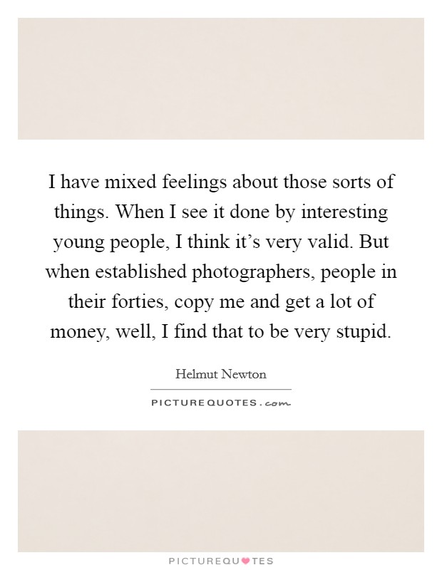 I have mixed feelings about those sorts of things. When I see it done by interesting young people, I think it’s very valid. But when established photographers, people in their forties, copy me and get a lot of money, well, I find that to be very stupid Picture Quote #1