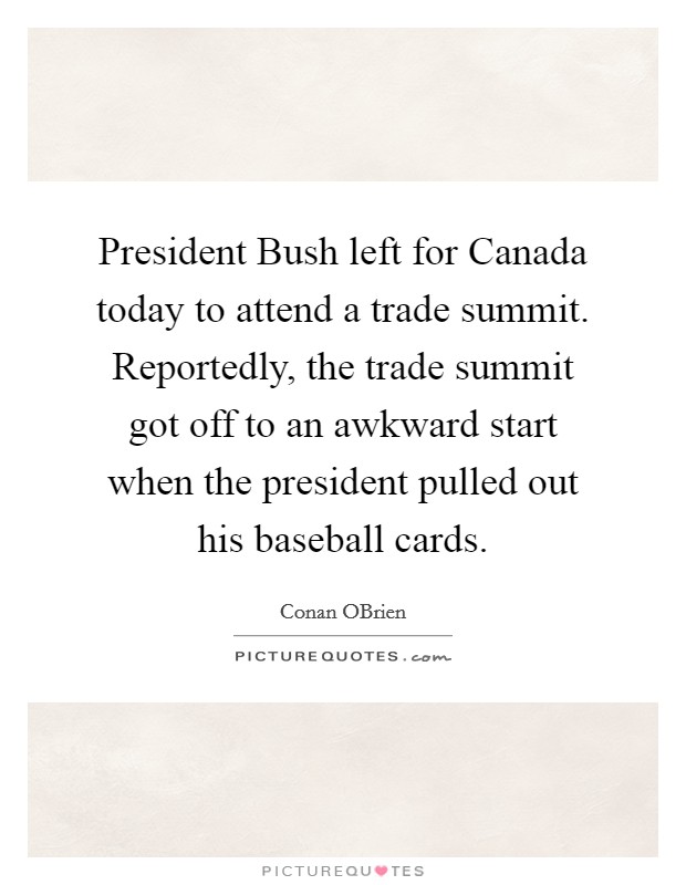 President Bush left for Canada today to attend a trade summit. Reportedly, the trade summit got off to an awkward start when the president pulled out his baseball cards Picture Quote #1