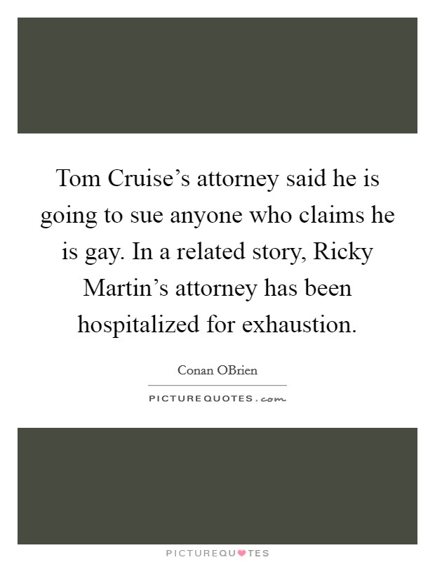 Tom Cruise's attorney said he is going to sue anyone who claims he is gay. In a related story, Ricky Martin's attorney has been hospitalized for exhaustion Picture Quote #1