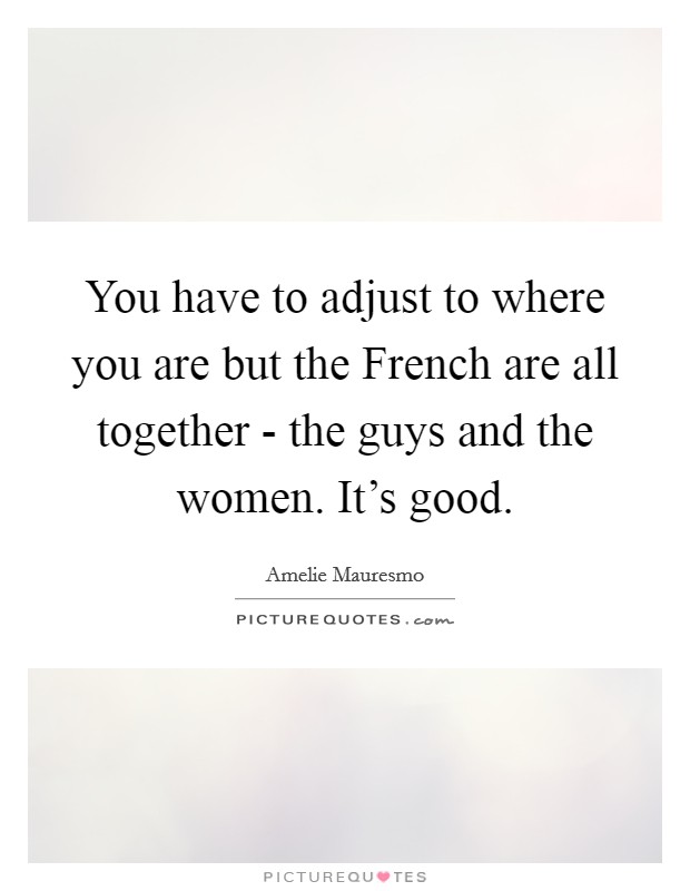 You have to adjust to where you are but the French are all together - the guys and the women. It’s good Picture Quote #1