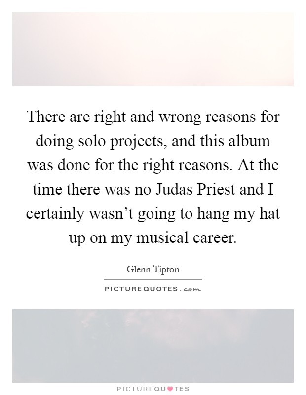 There are right and wrong reasons for doing solo projects, and this album was done for the right reasons. At the time there was no Judas Priest and I certainly wasn’t going to hang my hat up on my musical career Picture Quote #1