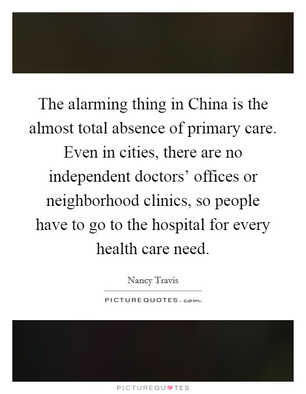 The alarming thing in China is the almost total absence of primary care. Even in cities, there are no independent doctors’ offices or neighborhood clinics, so people have to go to the hospital for every health care need Picture Quote #1