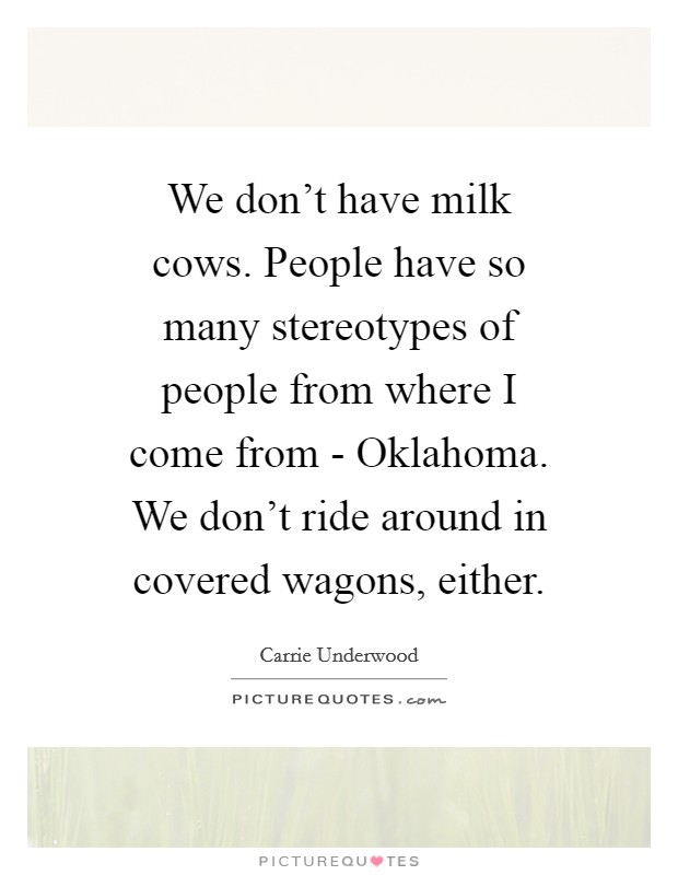 We don't have milk cows. People have so many stereotypes of people from where I come from - Oklahoma. We don't ride around in covered wagons, either Picture Quote #1
