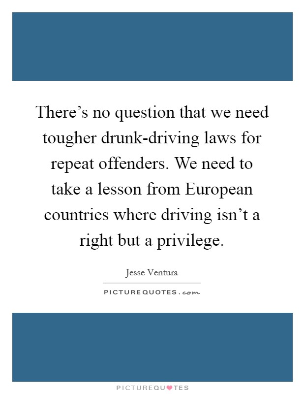 There’s no question that we need tougher drunk-driving laws for repeat offenders. We need to take a lesson from European countries where driving isn’t a right but a privilege Picture Quote #1