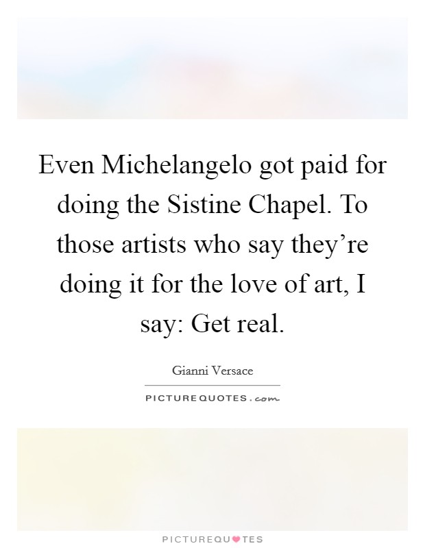 Even Michelangelo got paid for doing the Sistine Chapel. To those artists who say they're doing it for the love of art, I say: Get real Picture Quote #1